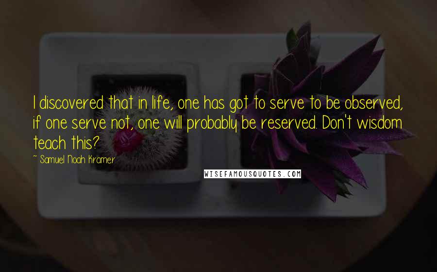 Samuel Noah Kramer Quotes: I discovered that in life, one has got to serve to be observed, if one serve not, one will probably be reserved. Don't wisdom teach this?