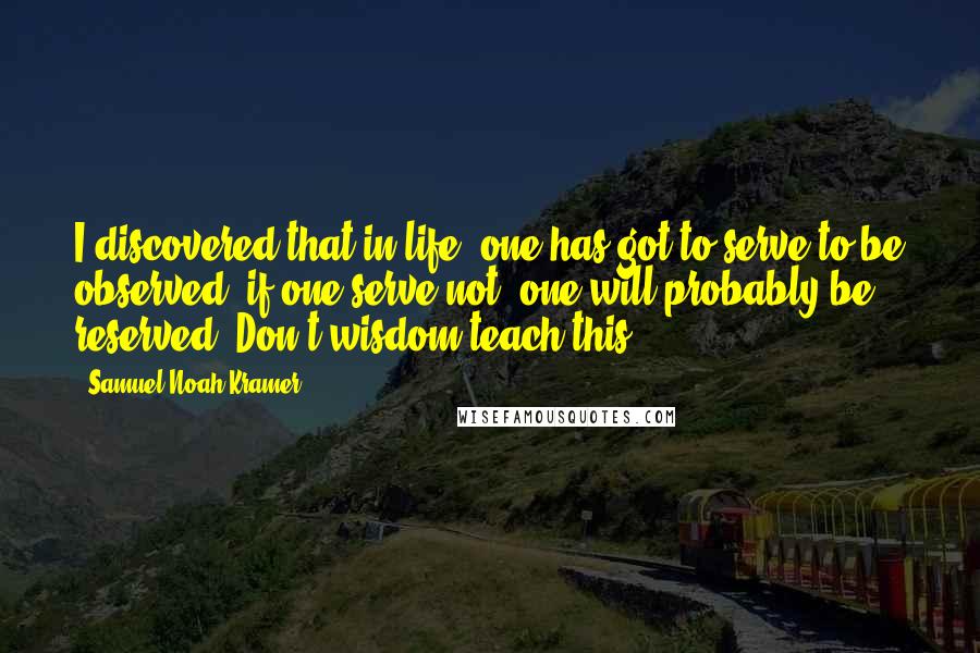 Samuel Noah Kramer Quotes: I discovered that in life, one has got to serve to be observed, if one serve not, one will probably be reserved. Don't wisdom teach this?