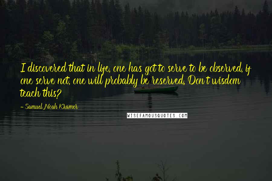 Samuel Noah Kramer Quotes: I discovered that in life, one has got to serve to be observed, if one serve not, one will probably be reserved. Don't wisdom teach this?