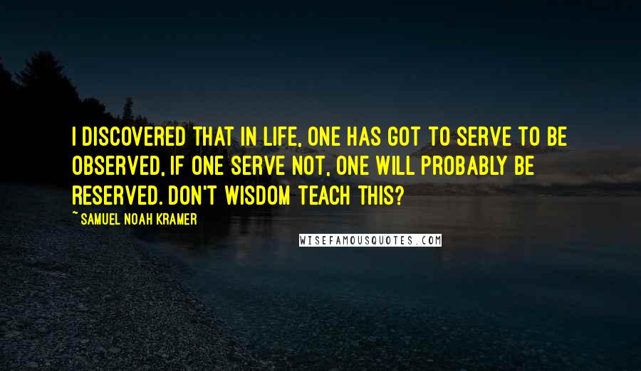 Samuel Noah Kramer Quotes: I discovered that in life, one has got to serve to be observed, if one serve not, one will probably be reserved. Don't wisdom teach this?