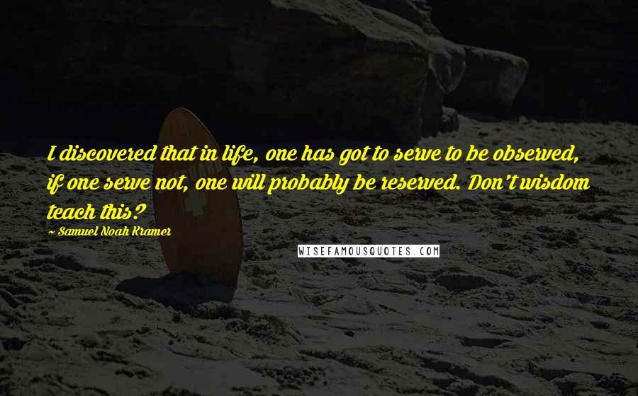 Samuel Noah Kramer Quotes: I discovered that in life, one has got to serve to be observed, if one serve not, one will probably be reserved. Don't wisdom teach this?