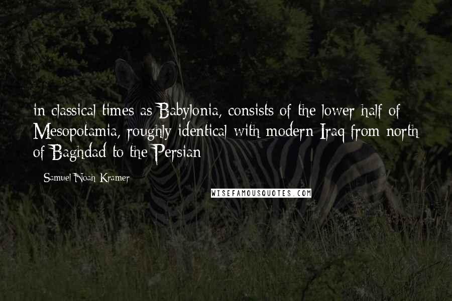 Samuel Noah Kramer Quotes: in classical times as Babylonia, consists of the lower half of Mesopotamia, roughly identical with modern Iraq from north of Baghdad to the Persian