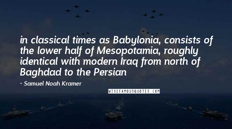 Samuel Noah Kramer Quotes: in classical times as Babylonia, consists of the lower half of Mesopotamia, roughly identical with modern Iraq from north of Baghdad to the Persian