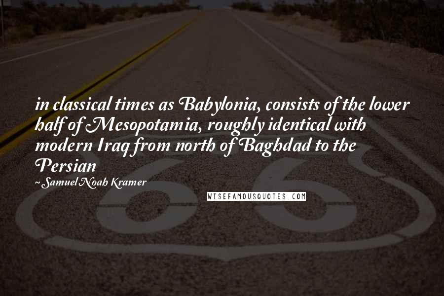 Samuel Noah Kramer Quotes: in classical times as Babylonia, consists of the lower half of Mesopotamia, roughly identical with modern Iraq from north of Baghdad to the Persian