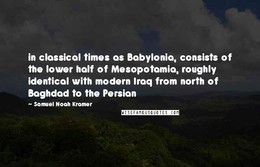 Samuel Noah Kramer Quotes: in classical times as Babylonia, consists of the lower half of Mesopotamia, roughly identical with modern Iraq from north of Baghdad to the Persian
