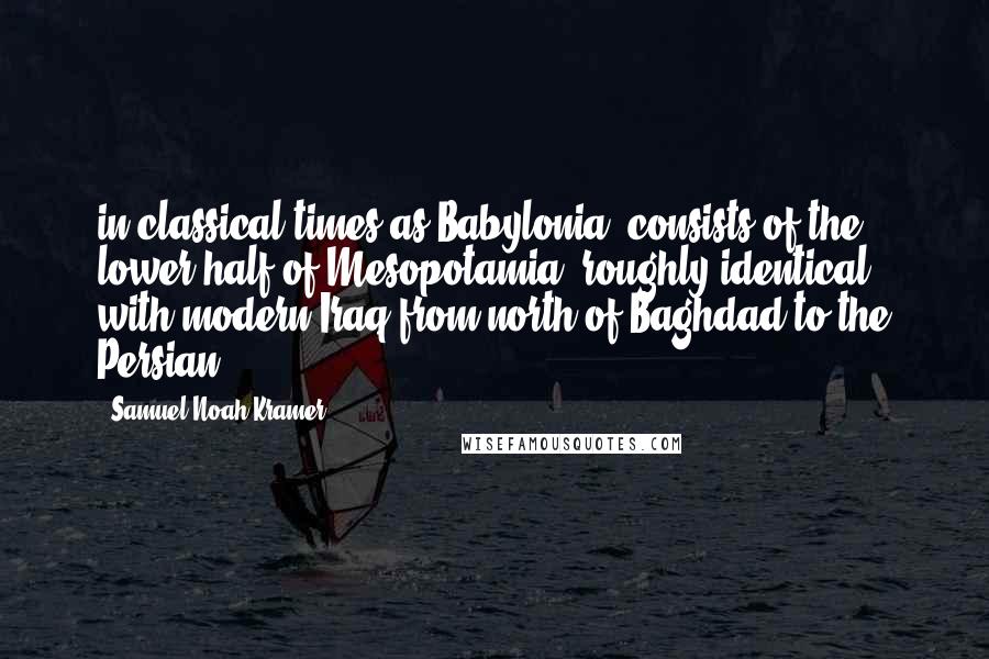 Samuel Noah Kramer Quotes: in classical times as Babylonia, consists of the lower half of Mesopotamia, roughly identical with modern Iraq from north of Baghdad to the Persian