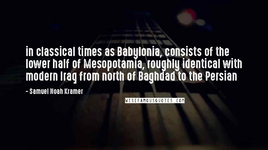 Samuel Noah Kramer Quotes: in classical times as Babylonia, consists of the lower half of Mesopotamia, roughly identical with modern Iraq from north of Baghdad to the Persian