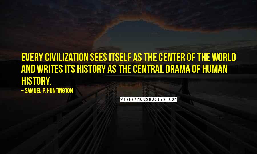 Samuel P. Huntington Quotes: Every civilization sees itself as the center of the world and writes its history as the central drama of human history.