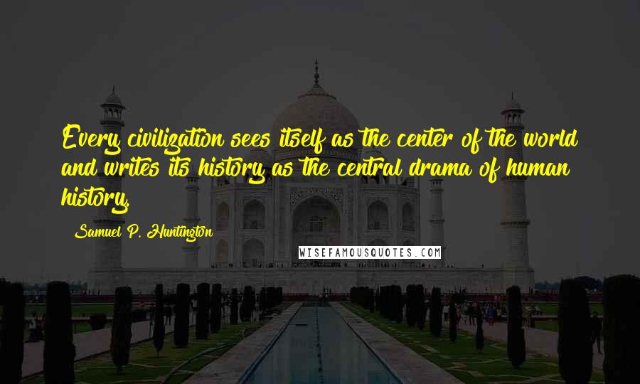 Samuel P. Huntington Quotes: Every civilization sees itself as the center of the world and writes its history as the central drama of human history.