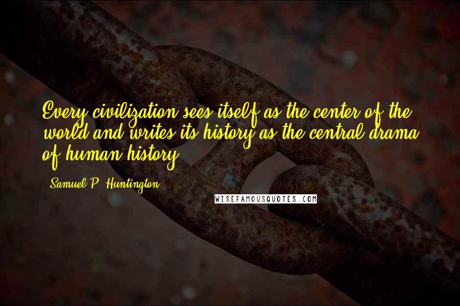 Samuel P. Huntington Quotes: Every civilization sees itself as the center of the world and writes its history as the central drama of human history.