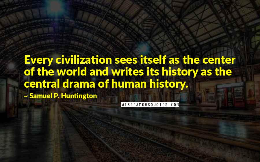 Samuel P. Huntington Quotes: Every civilization sees itself as the center of the world and writes its history as the central drama of human history.