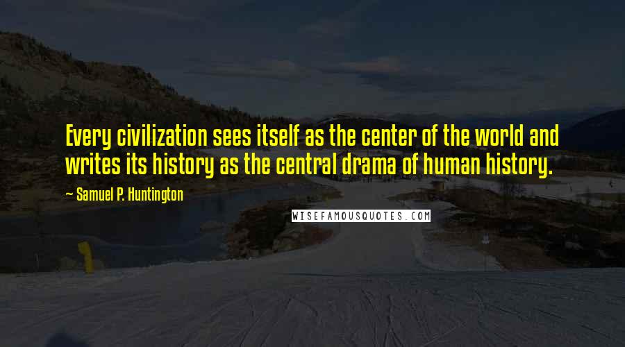 Samuel P. Huntington Quotes: Every civilization sees itself as the center of the world and writes its history as the central drama of human history.