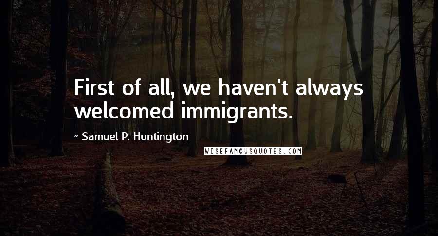Samuel P. Huntington Quotes: First of all, we haven't always welcomed immigrants.