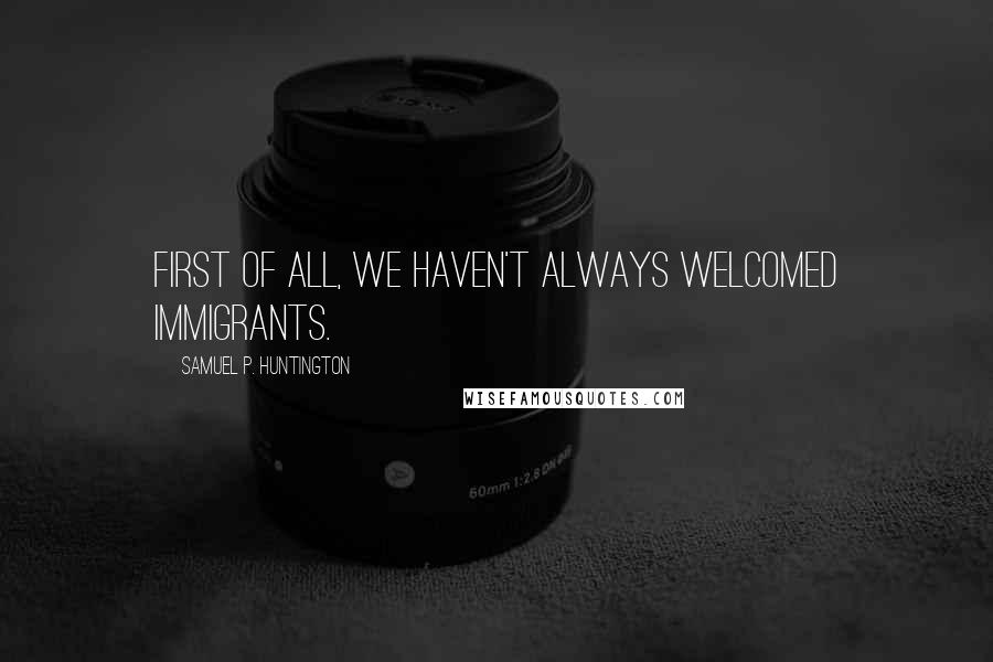 Samuel P. Huntington Quotes: First of all, we haven't always welcomed immigrants.