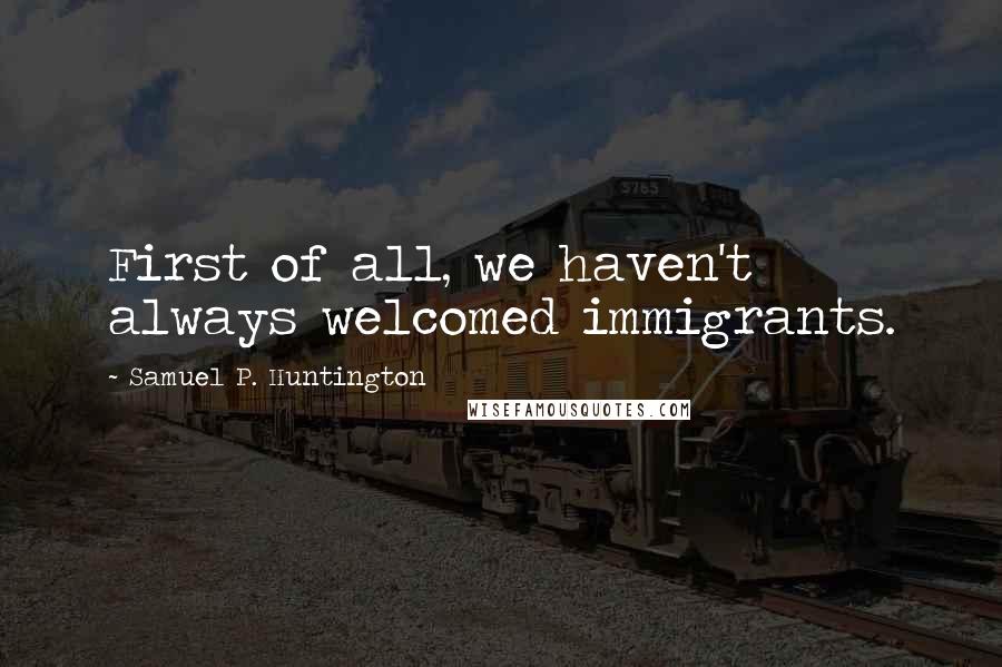 Samuel P. Huntington Quotes: First of all, we haven't always welcomed immigrants.