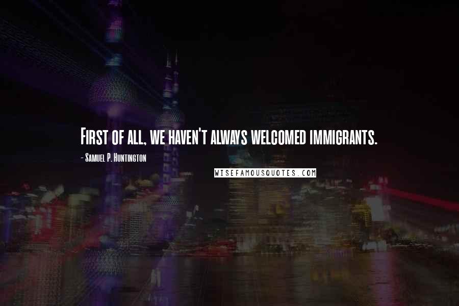 Samuel P. Huntington Quotes: First of all, we haven't always welcomed immigrants.