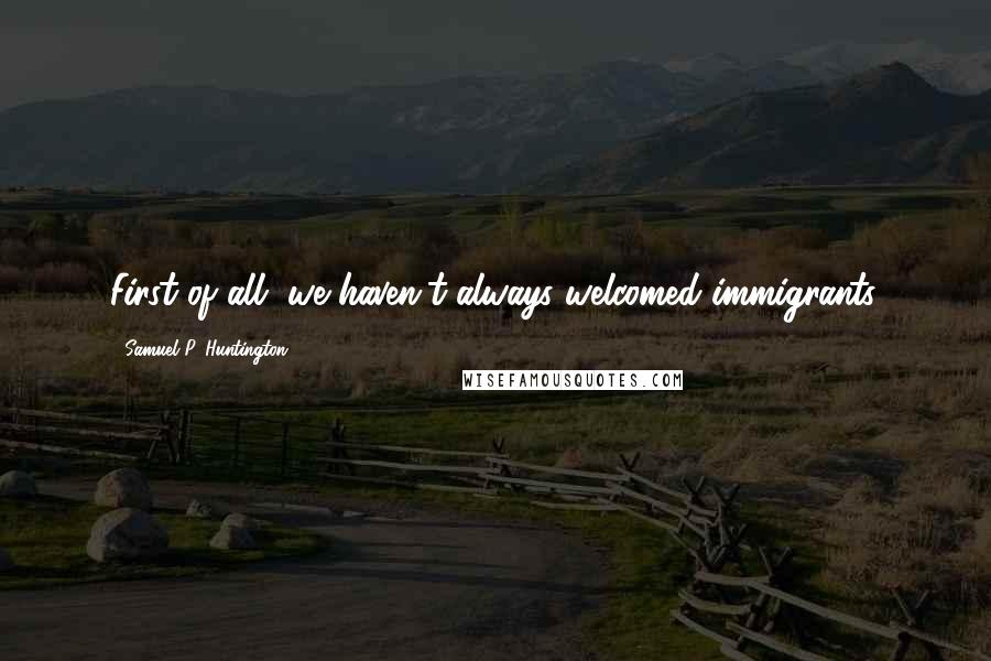 Samuel P. Huntington Quotes: First of all, we haven't always welcomed immigrants.