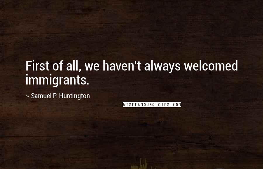 Samuel P. Huntington Quotes: First of all, we haven't always welcomed immigrants.