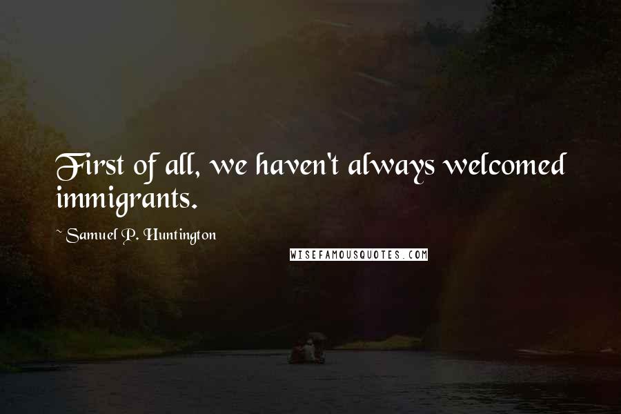 Samuel P. Huntington Quotes: First of all, we haven't always welcomed immigrants.