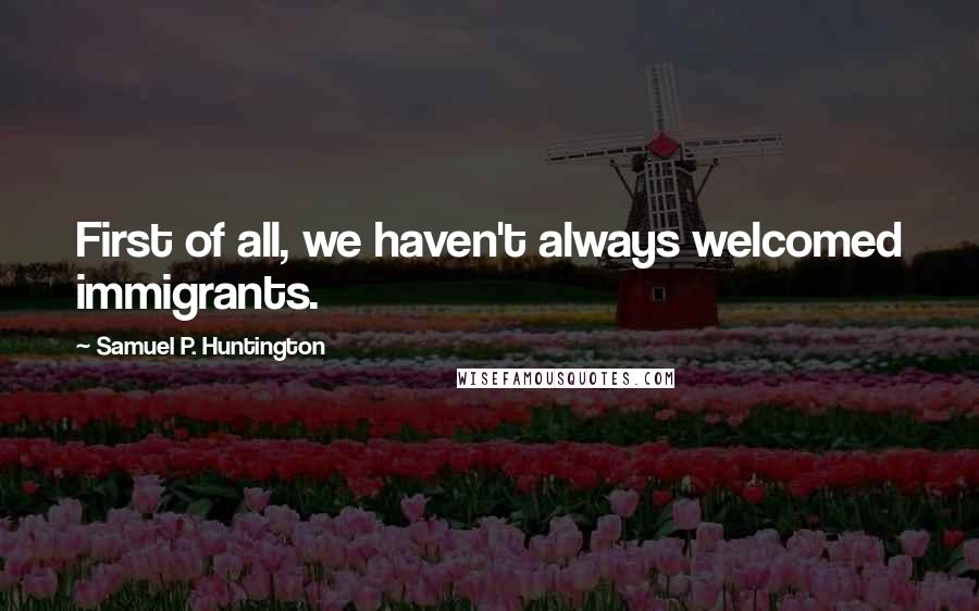 Samuel P. Huntington Quotes: First of all, we haven't always welcomed immigrants.