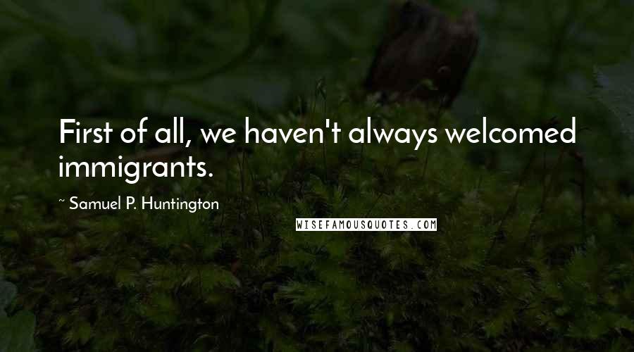 Samuel P. Huntington Quotes: First of all, we haven't always welcomed immigrants.