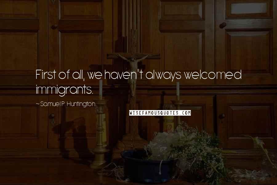 Samuel P. Huntington Quotes: First of all, we haven't always welcomed immigrants.