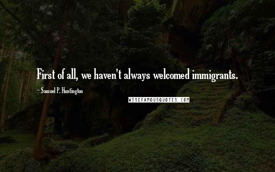 Samuel P. Huntington Quotes: First of all, we haven't always welcomed immigrants.