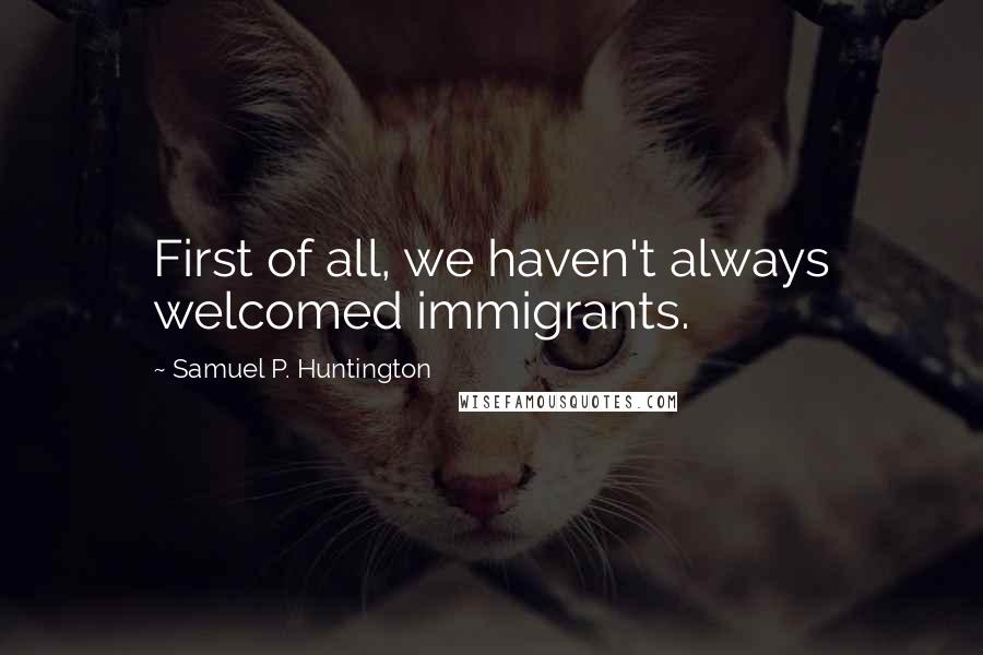 Samuel P. Huntington Quotes: First of all, we haven't always welcomed immigrants.