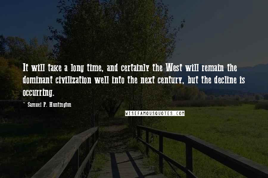 Samuel P. Huntington Quotes: It will take a long time, and certainly the West will remain the dominant civilization well into the next century, but the decline is occurring.