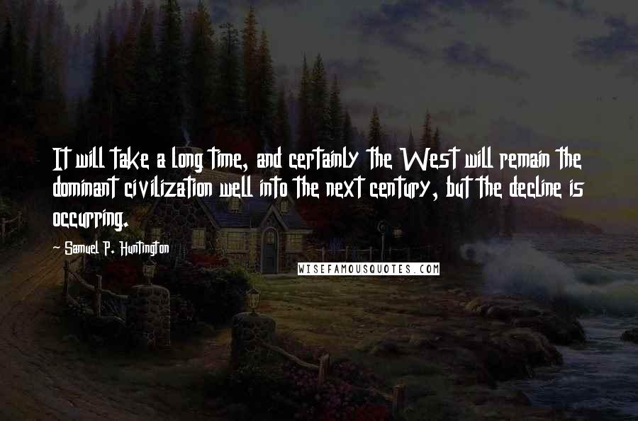 Samuel P. Huntington Quotes: It will take a long time, and certainly the West will remain the dominant civilization well into the next century, but the decline is occurring.