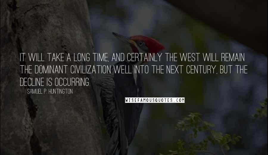 Samuel P. Huntington Quotes: It will take a long time, and certainly the West will remain the dominant civilization well into the next century, but the decline is occurring.