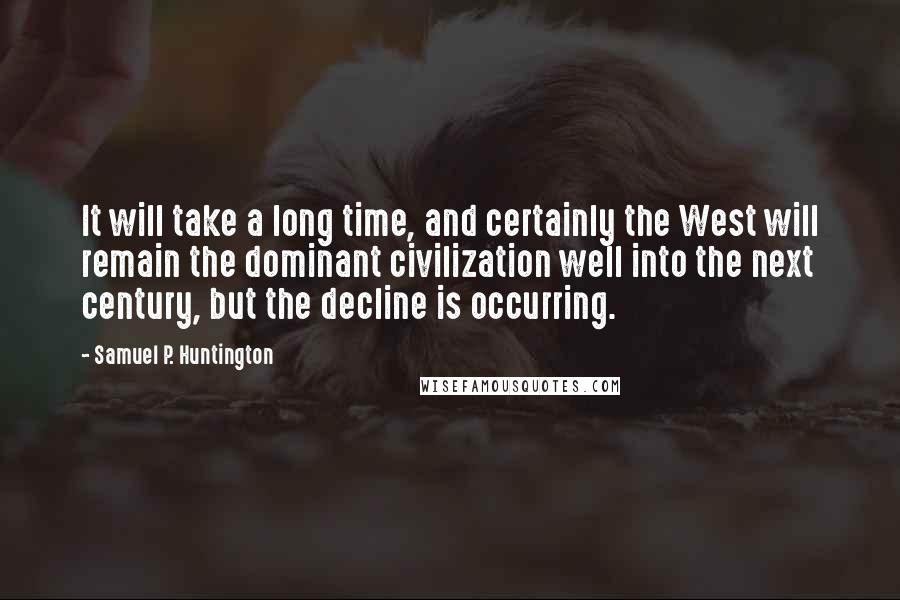 Samuel P. Huntington Quotes: It will take a long time, and certainly the West will remain the dominant civilization well into the next century, but the decline is occurring.