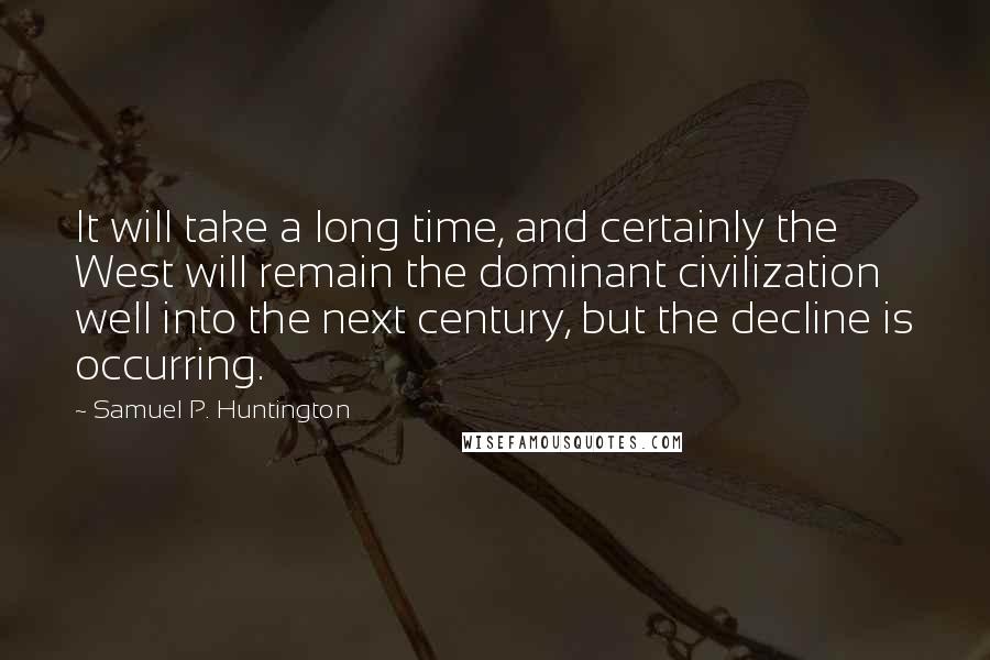 Samuel P. Huntington Quotes: It will take a long time, and certainly the West will remain the dominant civilization well into the next century, but the decline is occurring.