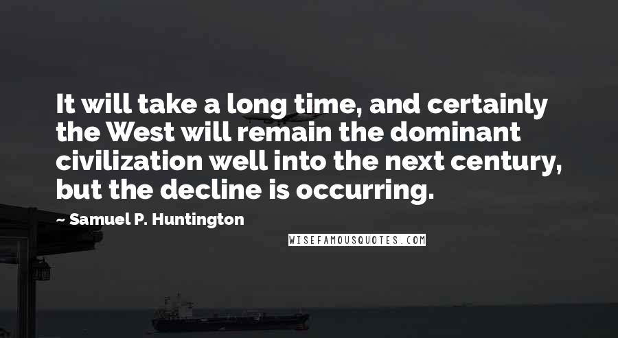 Samuel P. Huntington Quotes: It will take a long time, and certainly the West will remain the dominant civilization well into the next century, but the decline is occurring.