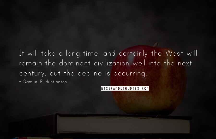 Samuel P. Huntington Quotes: It will take a long time, and certainly the West will remain the dominant civilization well into the next century, but the decline is occurring.