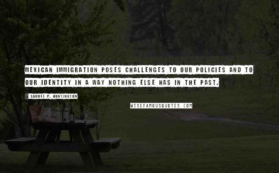 Samuel P. Huntington Quotes: Mexican immigration poses challenges to our policies and to our identity in a way nothing else has in the past.