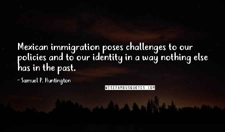 Samuel P. Huntington Quotes: Mexican immigration poses challenges to our policies and to our identity in a way nothing else has in the past.