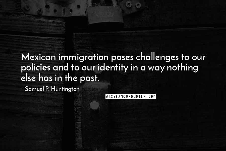 Samuel P. Huntington Quotes: Mexican immigration poses challenges to our policies and to our identity in a way nothing else has in the past.