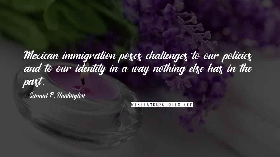 Samuel P. Huntington Quotes: Mexican immigration poses challenges to our policies and to our identity in a way nothing else has in the past.