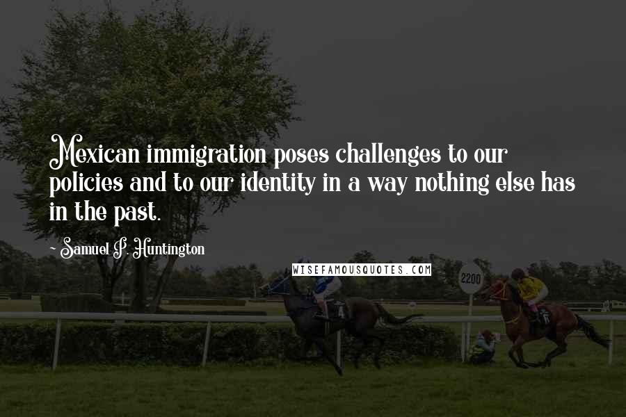 Samuel P. Huntington Quotes: Mexican immigration poses challenges to our policies and to our identity in a way nothing else has in the past.