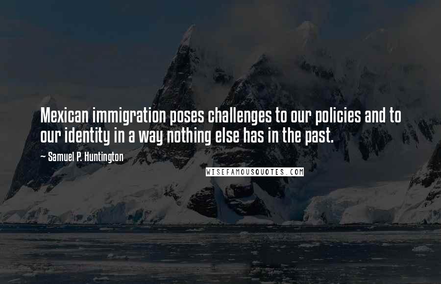 Samuel P. Huntington Quotes: Mexican immigration poses challenges to our policies and to our identity in a way nothing else has in the past.