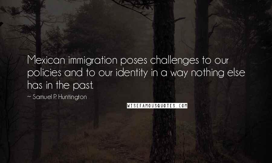 Samuel P. Huntington Quotes: Mexican immigration poses challenges to our policies and to our identity in a way nothing else has in the past.