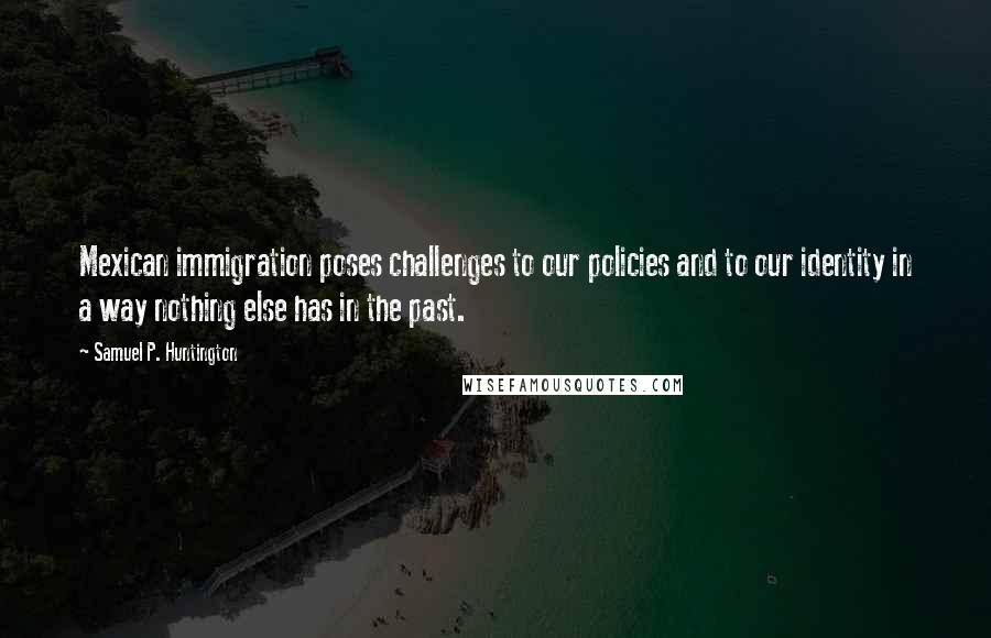 Samuel P. Huntington Quotes: Mexican immigration poses challenges to our policies and to our identity in a way nothing else has in the past.