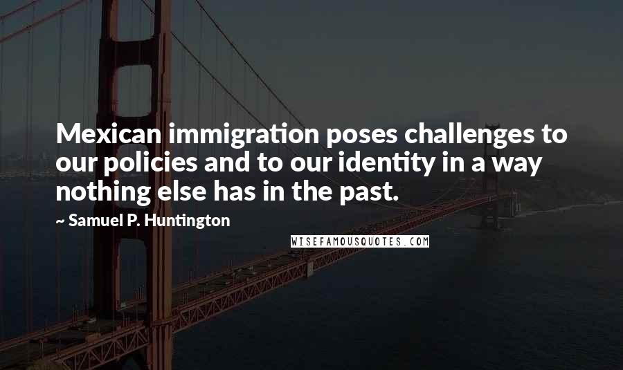 Samuel P. Huntington Quotes: Mexican immigration poses challenges to our policies and to our identity in a way nothing else has in the past.