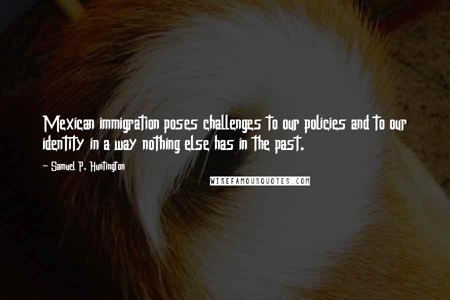 Samuel P. Huntington Quotes: Mexican immigration poses challenges to our policies and to our identity in a way nothing else has in the past.