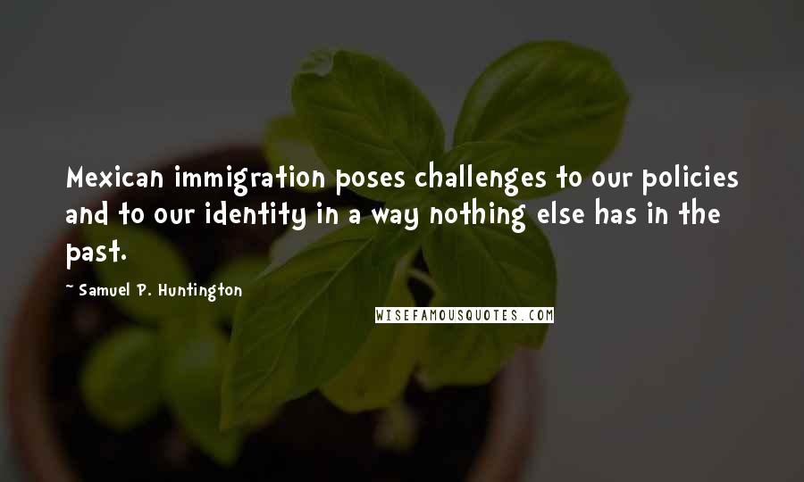 Samuel P. Huntington Quotes: Mexican immigration poses challenges to our policies and to our identity in a way nothing else has in the past.