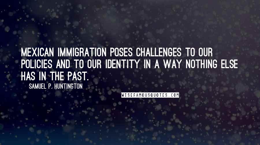 Samuel P. Huntington Quotes: Mexican immigration poses challenges to our policies and to our identity in a way nothing else has in the past.