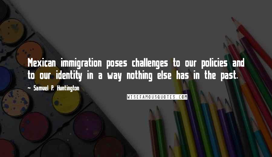 Samuel P. Huntington Quotes: Mexican immigration poses challenges to our policies and to our identity in a way nothing else has in the past.