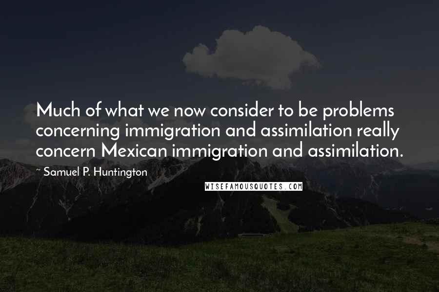 Samuel P. Huntington Quotes: Much of what we now consider to be problems concerning immigration and assimilation really concern Mexican immigration and assimilation.