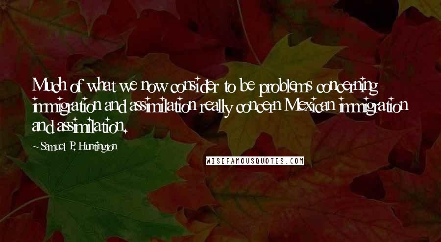 Samuel P. Huntington Quotes: Much of what we now consider to be problems concerning immigration and assimilation really concern Mexican immigration and assimilation.